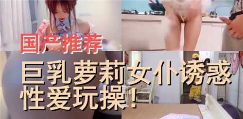 极品巨乳萝莉女仆，淫荡调教疯狂操干